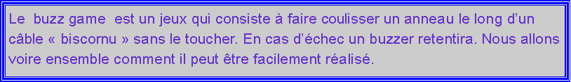 Zone de Texte: Le  buzz game  est un jeux qui consiste  faire coulisser un anneau le long dun cble  biscornu  sans le toucher. En cas dchec un buzzer retentira. Nous allons voire ensemble comment il peut tre facilement ralis.