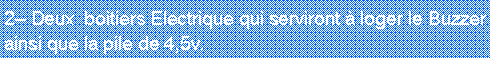Zone de Texte: 2 Deux  boitiers Electrique qui serviront  loger le Buzzer ainsi que la pile de 4,5v.