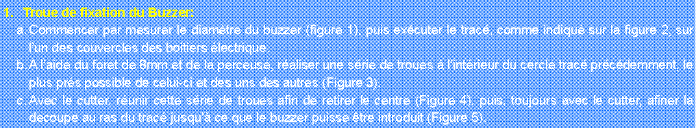 Zone de Texte: Troue de fixation du Buzzer:Commencer par mesurer le diamtre du buzzer (figure 1), puis excuter le trac, comme indiqu sur la figure 2, sur lun des couvercles des boitiers lectrique.A laide du foret de 8mm et de la perceuse, raliser une srie de troues  lintrieur du cercle trac prcdemment, le plus prs possible de celui-ci et des uns des autres (Figure 3).Avec le cutter, runir cette srie de troues afin de retirer le centre (Figure 4), puis, toujours avec le cutter, afiner la decoupe au ras du trac jusqu' ce que le buzzer puisse tre introduit (Figure 5).