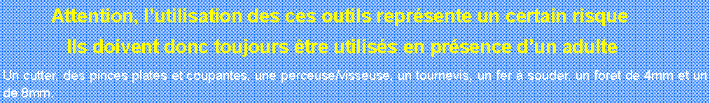 Zone de Texte: 	Attention, lutilisation des ces outils reprsente un certain risque	 Ils doivent donc toujours tre utiliss en prsence dun adulte Un cutter, des pinces plates et coupantes, une perceuse/visseuse, un tournevis, un fer  souder, un foret de 4mm et un de 8mm.	